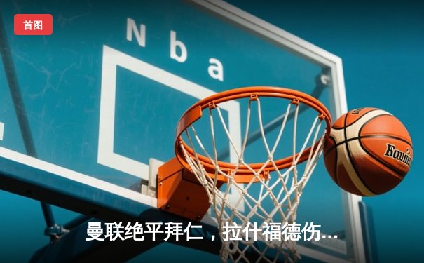 曼联绝平拜仁，拉什福德伤退引悬念，欧冠小组赛上演进球大战