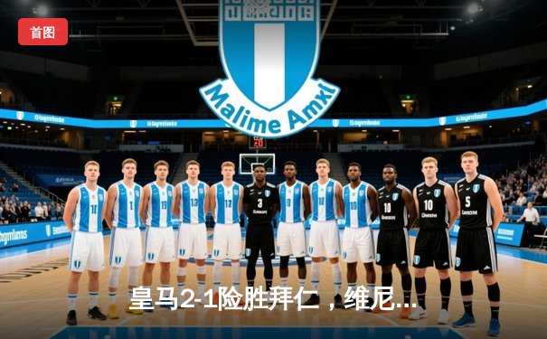 皇马2-1险胜拜仁，维尼修斯绝杀助球队挺进欧冠决赛